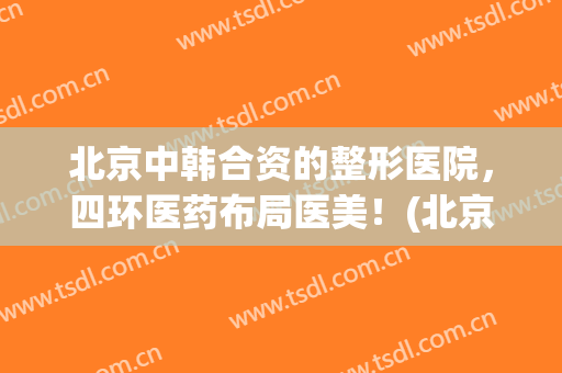 北京中韩合资的整形医院，四环医药布局医美！(北京三甲医院整形医院)