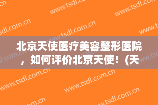 北京天使医疗美容整形医院，如何评价北京天使！(天使整形医院怎么样)