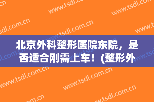 北京外科整形医院东院，是否适合刚需上车！(整形外科医院东院好不好)