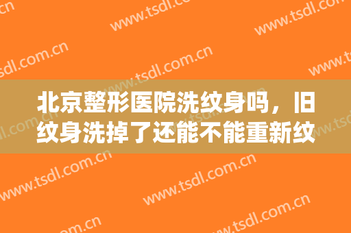 北京整形医院洗纹身吗，旧纹身洗掉了还能不能重新纹！(去医院洗纹身能洗干净吗)