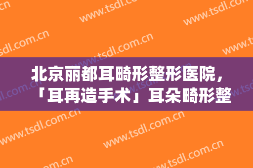 北京丽都耳畸形整形医院，「耳再造手术」耳朵畸形整形是如何做的！(外耳畸形整形)