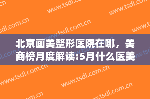 北京画美整形医院在哪，美商榜月度解读:5月什么医美项目最受欢迎！(医美整形排行)