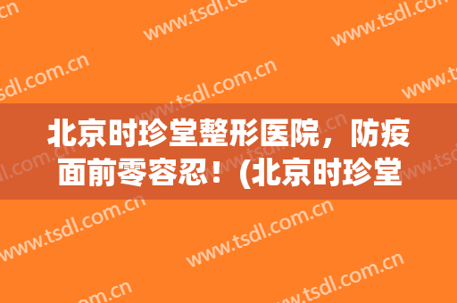 北京时珍堂整形医院，防疫面前零容忍！(北京时珍堂医院曝光)