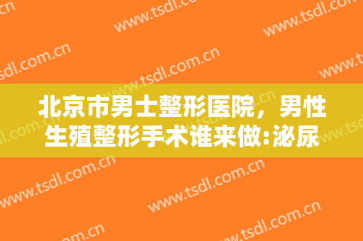 北京市男士整形医院，男性生殖整形手术谁来做:泌尿外科医生还是整形外科医生！
