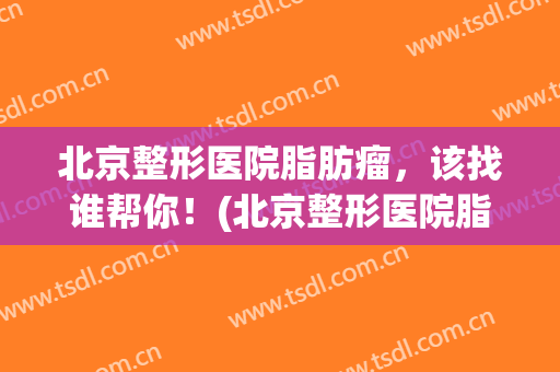 北京整形医院脂肪瘤，该找谁帮你！(北京整形医院脂肪瘤,该找谁帮你治疗)