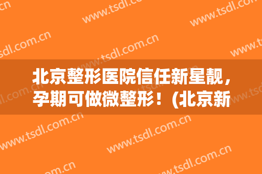 北京整形医院信任新星靓，孕期可做微整形！(北京新星靓美容医院可靠吗)