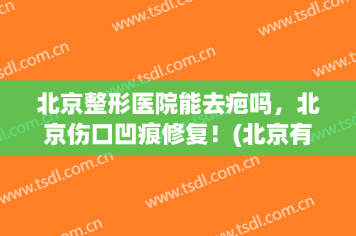 北京整形医院能去疤吗，北京伤口凹痕修复！(北京有没有最好的疤痕整形医院)