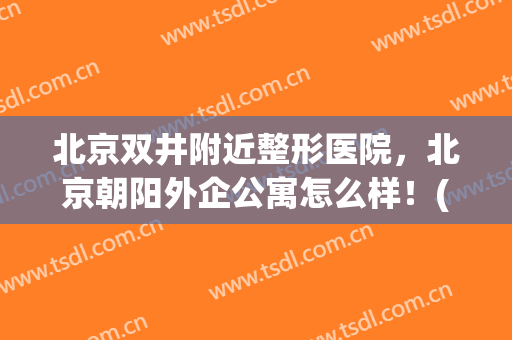 北京双井附近整形医院，北京朝阳外企公寓怎么样！(北京双井附近整形医院,北京朝阳外企公寓怎么样了)