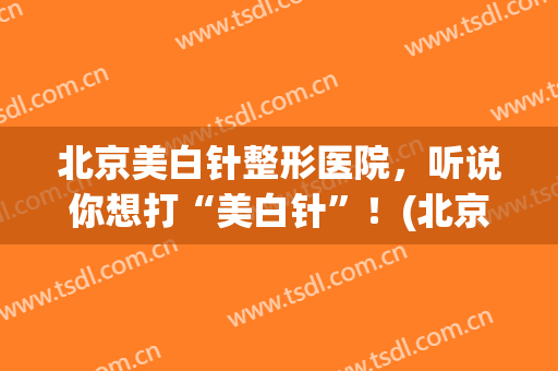 北京美白针整形医院，听说你想打“美白针”！(北京可以打美白针的医院)