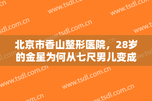 北京市香山整形医院，28岁的金星为何从七尺男儿变成女儿身！