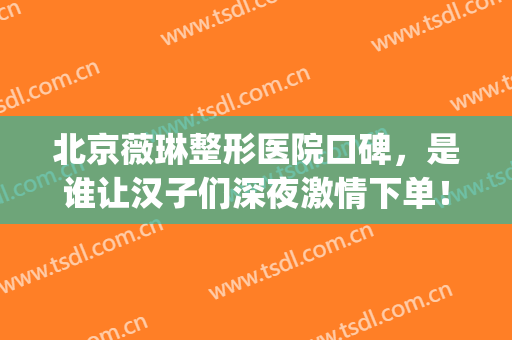北京薇琳整形医院口碑，是谁让汉子们深夜激情下单！(薇琳整形口碑怎么样)