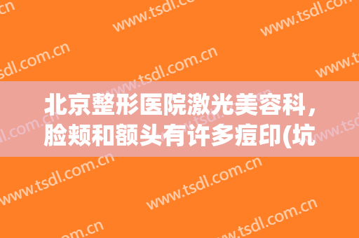 北京整形医院激光美容科，脸颊和额头有许多痘印(坑)想做点阵激光效果如何！