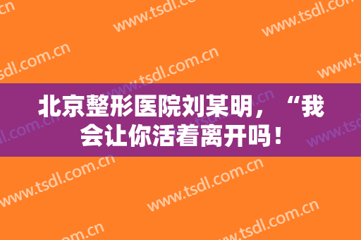 北京整形医院刘某明，“我会让你活着离开吗！