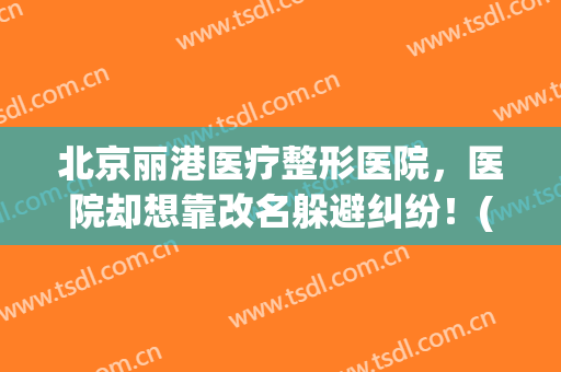 北京丽港医疗整形医院，医院却想靠改名躲避纠纷！(丽港丽格整形医院)