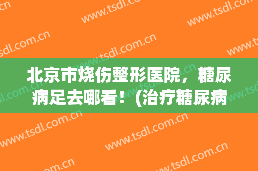 北京市烧伤整形医院，糖尿病足去哪看！(治疗糖尿病足北京哪家医院好)