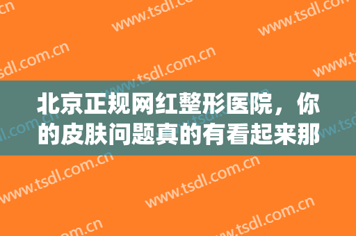 北京正规网红整形医院，你的皮肤问题真的有看起来那么好吗！(北京网红整形医院哪家好)