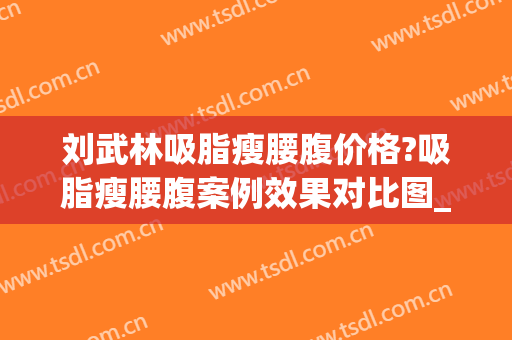 刘武林吸脂瘦腰腹价格?吸脂瘦腰腹案例效果对比图_苏州市立医院北区