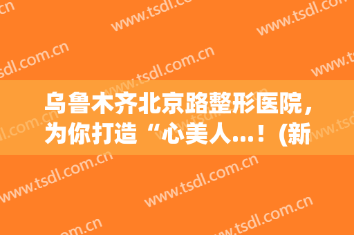 乌鲁木齐北京路整形医院，为你打造“心美人...！(新疆乌鲁木齐整形美容医院)