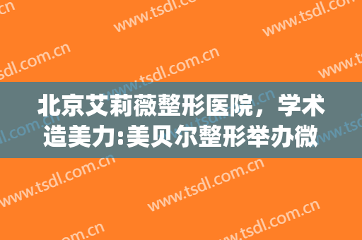 北京艾莉薇整形医院，学术造美力:美贝尔整形举办微整高级研修班！(艾蓓丽整形医院)