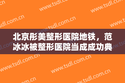 北京彤美整形医院地铁，范冰冰被整形医院当成成功典范！