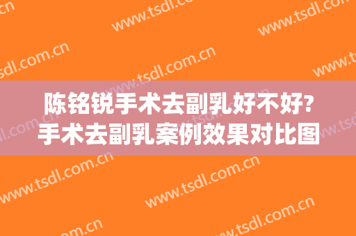 陈铭锐手术去副乳好不好?手术去副乳案例效果对比图_联勤保障部队第九六〇医院