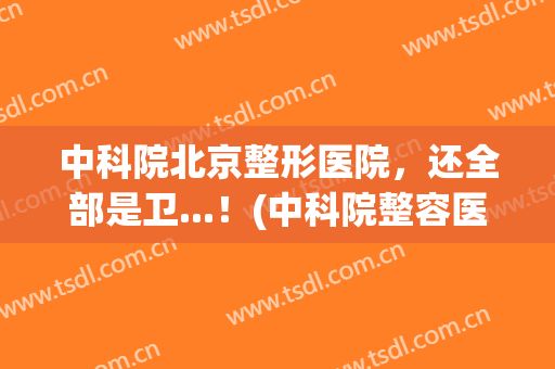 中科院北京整形医院，还全部是卫...！(中科院整容医院)