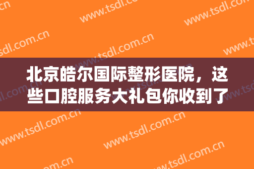 北京皓尔国际整形医院，这些口腔服务大礼包你收到了么！(皓尔国际口腔医院价格)