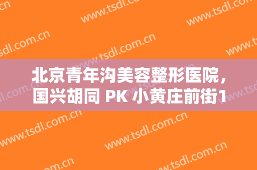 北京青年沟美容整形医院，国兴胡同 PK 小黄庄前街13号院谁是东城最热门小区！