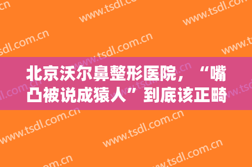 北京沃尔鼻整形医院，“嘴凸被说成猿人”到底该正畸还是做鼻子！(沃尔鼻整形失败)