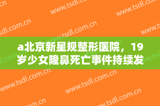 a北京新星规整形医院，19岁少女隆鼻死亡事件持续发酵 医美行业乱象丛生将迎大地震！