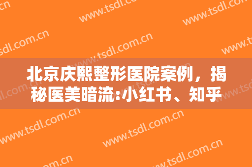 北京庆熙整形医院案例，揭秘医美暗流:小红书、知乎、豆瓣成黑医美帮凶！
