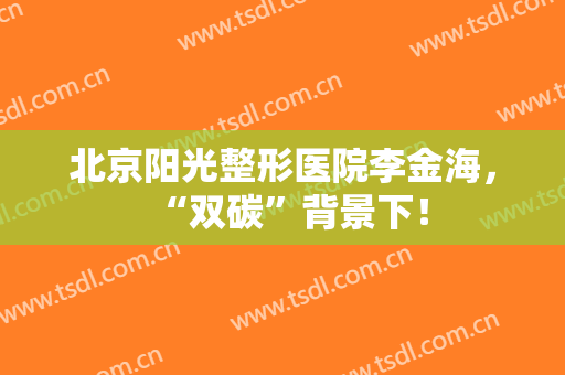 北京阳光整形医院李金海，“双碳”背景下！