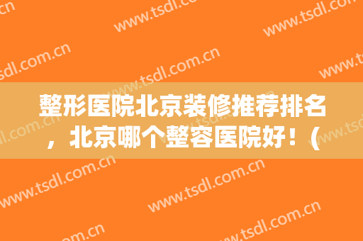 整形医院北京装修推荐排名，北京哪个整容医院好！(北京整容整形医院哪家最好)