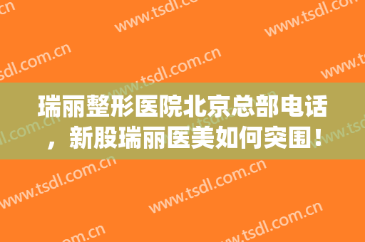 瑞丽整形医院北京总部电话，新股瑞丽医美如何突围！(瑞丽整形医院整形怎么样)