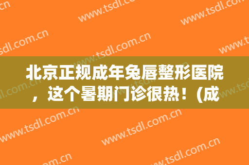 北京正规成年兔唇整形医院，这个暑期门诊很热！(成人兔唇整形)