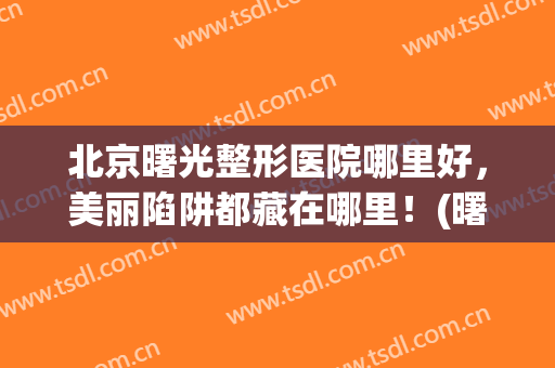 北京曙光整形医院哪里好，美丽陷阱都藏在哪里！(曙光整形医院是正规的吗)