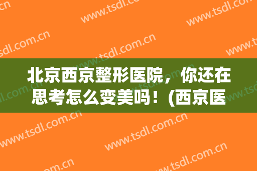 北京西京整形医院，你还在思考怎么变美吗！(西京医院整容怎么样)