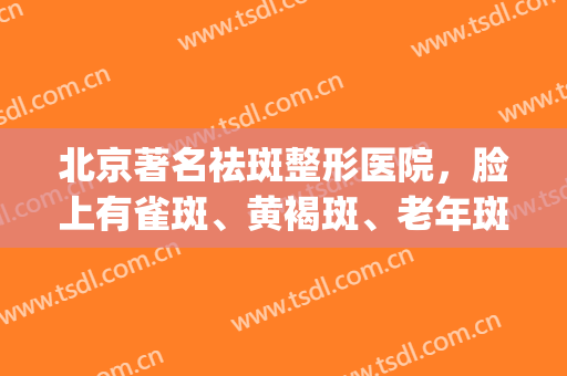北京著名祛斑整形医院，脸上有雀斑、黄褐斑、老年斑！(北京有名的祛斑医院)