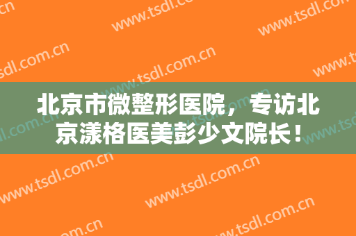 北京市微整形医院，专访北京漾格医美彭少文院长！