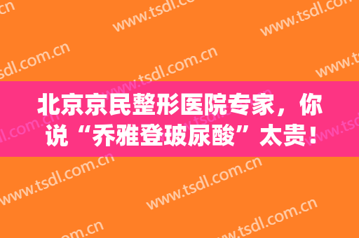 北京京民整形医院专家，你说“乔雅登玻尿酸”太贵！(乔雅玻尿酸为什么大家都选乔雅登玻尿酸)