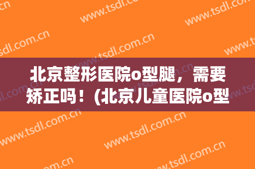 北京整形医院o型腿，需要矫正吗！(北京儿童医院o型腿矫正)