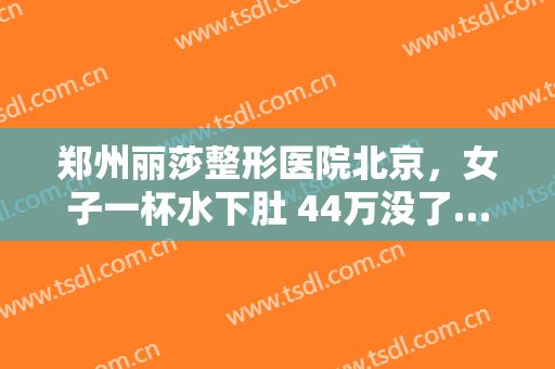 郑州丽莎整形医院北京，女子一杯水下肚 44万没了……！