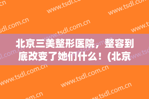 北京三美整形医院，整容到底改变了她们什么！(北京三甲医院美容整形)