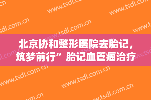 北京协和整形医院去胎记，筑梦前行”胎记血管瘤治疗援助申请！(中国胎记血管瘤协会)