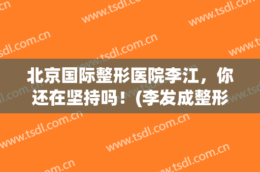北京国际整形医院李江，你还在坚持吗！(李发成整形医院)