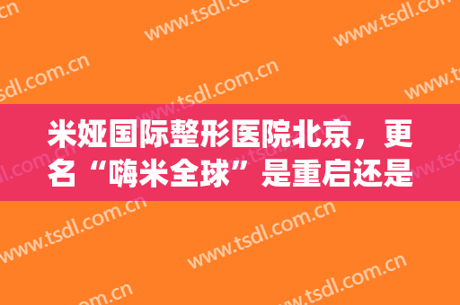米娅国际整形医院北京，更名“嗨米全球”是重启还是跑路！(米亚整形医院怎样)