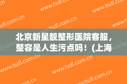北京新星靓整形医院客服，整容是人生污点吗！(上海新星整形美容医院怎么样)