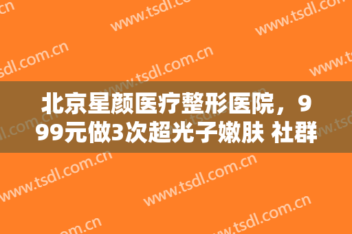 北京星颜医疗整形医院，999元做3次超光子嫩肤 社群团购真能让求美者薅到羊毛！