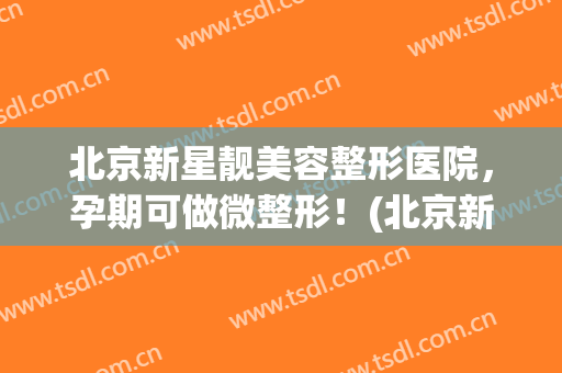 北京新星靓美容整形医院，孕期可做微整形！(北京新星靓美容医院可靠吗)