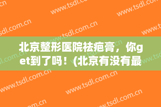 北京整形医院祛疤膏，你get到了吗！(北京有没有最好的疤痕整形医院)